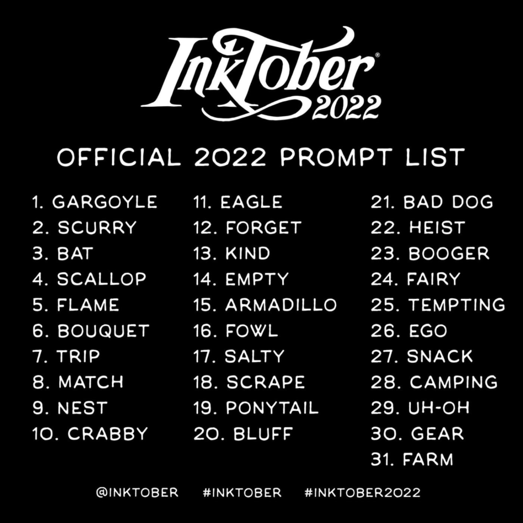 Inktober 2022 Official 2022 Prompt List
1. Gargoyle
2. Scurry
3. Bat
4. Scallop
5. Flame
6. Bouquet
7. Trip
8. Match
9. Nest
10. Crabby
11. Eagle
12. Forget
13. Kind
14. Empty
15. Armadillo
16. Fowl
17. Salty
18. Scrape
19. Ponytail
20. Bluff
21. Bad Dog
22. Heist
23. Booger
24. Fairy
25. Tempting
26. Ego
27. Snack
28. Camping
29. Uh-oh
30. Gear
31. Farm
@inktober #inktober #inktober2022